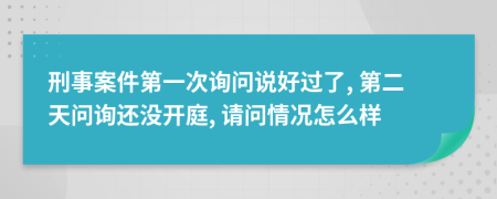 刑事案件第一次询问说好过了, 第二天问询还没开庭, 请问情况怎么样