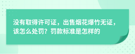 没有取得许可证，出售烟花爆竹无证，该怎么处罚？罚款标准是怎样的