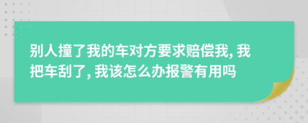 别人撞了我的车对方要求赔偿我, 我把车刮了, 我该怎么办报警有用吗