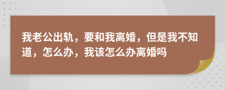 我老公出轨，要和我离婚，但是我不知道，怎么办，我该怎么办离婚吗