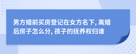 男方婚前买房登记在女方名下, 离婚后房子怎么分, 孩子的抚养权归谁