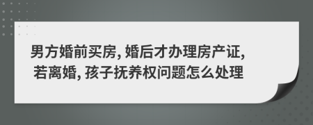 男方婚前买房, 婚后才办理房产证, 若离婚, 孩子抚养权问题怎么处理