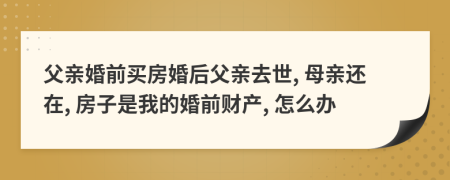 父亲婚前买房婚后父亲去世, 母亲还在, 房子是我的婚前财产, 怎么办