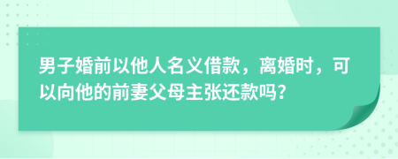 男子婚前以他人名义借款，离婚时，可以向他的前妻父母主张还款吗？