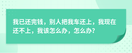 我已还完钱，别人把我车还上，我现在还不上，我该怎么办，怎么办？