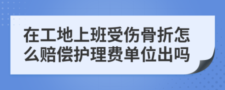 在工地上班受伤骨折怎么赔偿护理费单位出吗