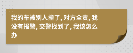 我的车被别人撞了, 对方全责, 我没有报警, 交警找到了, 我该怎么办