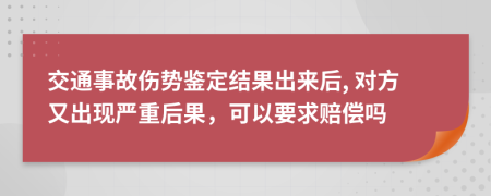 交通事故伤势鉴定结果出来后, 对方又出现严重后果，可以要求赔偿吗