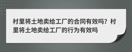 村里将土地卖给工厂的合同有效吗？村里将土地卖给工厂的行为有效吗