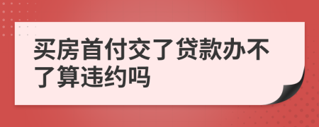 买房首付交了贷款办不了算违约吗