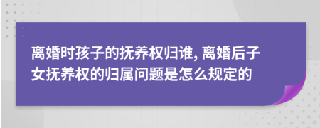 离婚时孩子的抚养权归谁, 离婚后子女抚养权的归属问题是怎么规定的