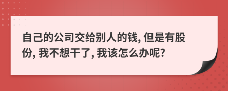 自己的公司交给别人的钱, 但是有股份, 我不想干了, 我该怎么办呢?