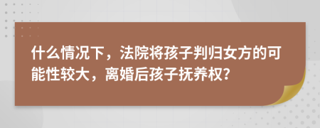 什么情况下，法院将孩子判归女方的可能性较大，离婚后孩子抚养权？