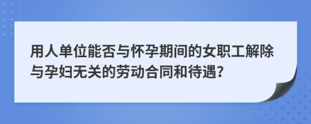 用人单位能否与怀孕期间的女职工解除与孕妇无关的劳动合同和待遇？