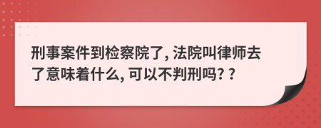 刑事案件到检察院了, 法院叫律师去了意味着什么, 可以不判刑吗? ?