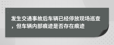 发生交通事故后车辆已经停放现场巡查，但车辆内部痕迹是否存在痕迹