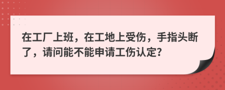 在工厂上班，在工地上受伤，手指头断了，请问能不能申请工伤认定？