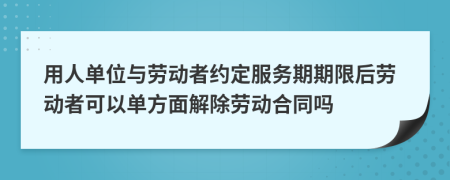 用人单位与劳动者约定服务期期限后劳动者可以单方面解除劳动合同吗