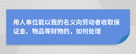 用人单位能以我的名义向劳动者收取保证金、物品等财物的，如何处理