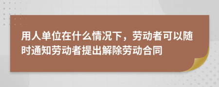 用人单位在什么情况下，劳动者可以随时通知劳动者提出解除劳动合同