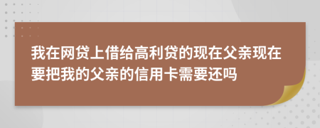 我在网贷上借给高利贷的现在父亲现在要把我的父亲的信用卡需要还吗