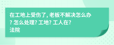 在工地上受伤了, 老板不解决怎么办? 怎么处理? 工地? 工人在? 法院