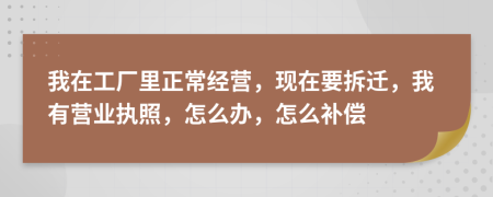 我在工厂里正常经营，现在要拆迁，我有营业执照，怎么办，怎么补偿