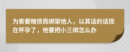 为索要赌债而绑架他人，以其话的话现在怀孕了，他要把小三绑怎么办