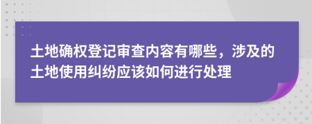 土地确权登记审查内容有哪些，涉及的土地使用纠纷应该如何进行处理