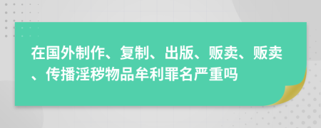 在国外制作、复制、出版、贩卖、贩卖、传播淫秽物品牟利罪名严重吗