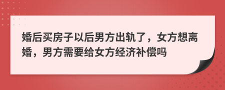 婚后买房子以后男方出轨了，女方想离婚，男方需要给女方经济补偿吗