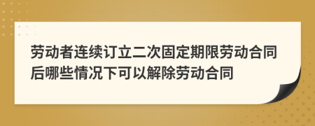 劳动者连续订立二次固定期限劳动合同后哪些情况下可以解除劳动合同