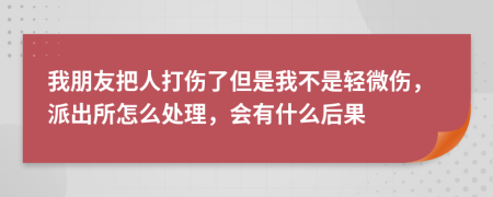 我朋友把人打伤了但是我不是轻微伤，派出所怎么处理，会有什么后果