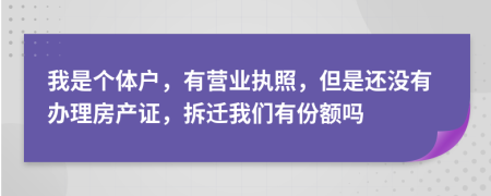 我是个体户，有营业执照，但是还没有办理房产证，拆迁我们有份额吗