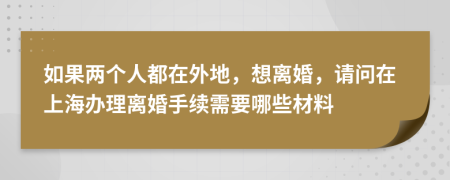 如果两个人都在外地，想离婚，请问在上海办理离婚手续需要哪些材料