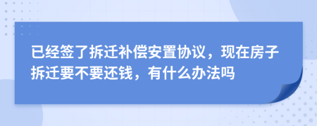 已经签了拆迁补偿安置协议，现在房子拆迁要不要还钱，有什么办法吗