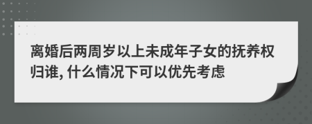 离婚后两周岁以上未成年子女的抚养权归谁, 什么情况下可以优先考虑