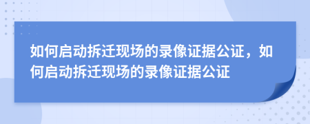 如何启动拆迁现场的录像证据公证，如何启动拆迁现场的录像证据公证