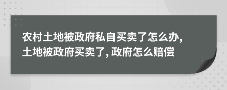 农村土地被政府私自买卖了怎么办, 土地被政府买卖了, 政府怎么赔偿