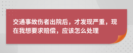 交通事故伤者出院后，才发现严重，现在我想要求赔偿，应该怎么处理