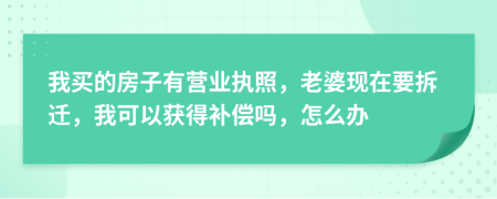 我买的房子有营业执照，老婆现在要拆迁，我可以获得补偿吗，怎么办