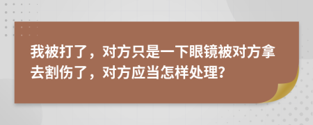 我被打了，对方只是一下眼镜被对方拿去割伤了，对方应当怎样处理？