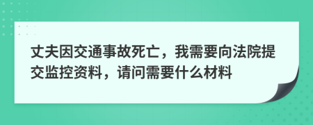 丈夫因交通事故死亡，我需要向法院提交监控资料，请问需要什么材料