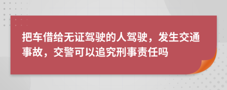 把车借给无证驾驶的人驾驶，发生交通事故，交警可以追究刑事责任吗