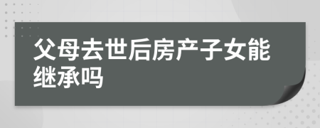 父母去世后房产子女能继承吗