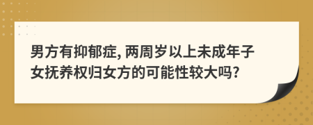 男方有抑郁症, 两周岁以上未成年子女抚养权归女方的可能性较大吗?