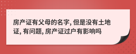 房产证有父母的名字, 但是没有土地证, 有问题, 房产证过户有影响吗