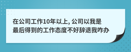 在公司工作10年以上, 公司以我是最后得到的工作态度不好辞退我咋办