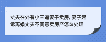 丈夫在外有小三逼妻子卖房, 妻子起诉离婚丈夫不同意卖房产怎么处理