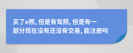 买了e照, 但是有驾照, 但是有一部分现在没有还没有交易, 能注册吗